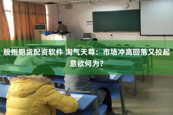 股指期货配资软件 淘气天尊：市场冲高回落又拉起意欲何为？