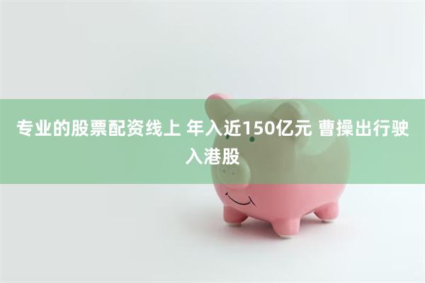 专业的股票配资线上 年入近150亿元 曹操出行驶入港股
