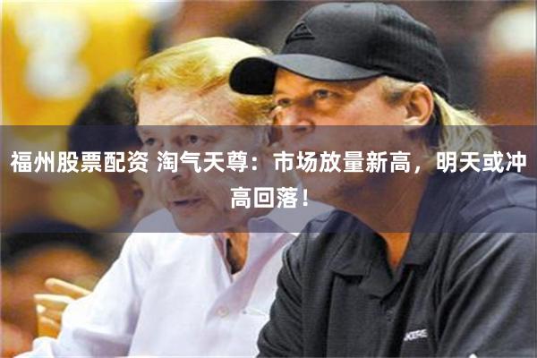 福州股票配资 淘气天尊：市场放量新高，明天或冲高回落！
