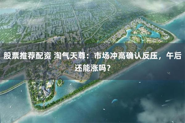 股票推荐配资 淘气天尊：市场冲高确认反压，午后还能涨吗？