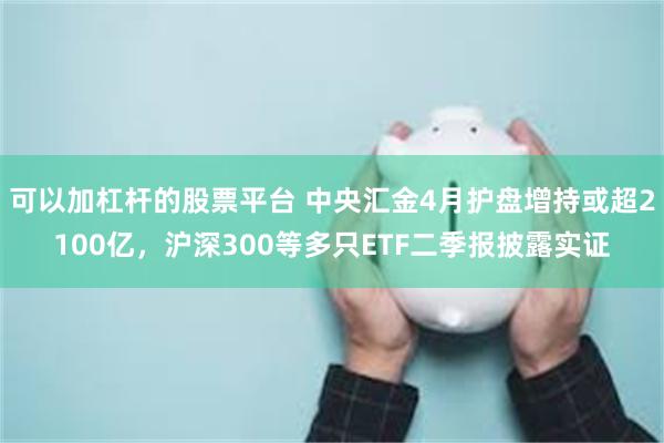 可以加杠杆的股票平台 中央汇金4月护盘增持或超2100亿，沪深300等多只ETF二季报披露实证