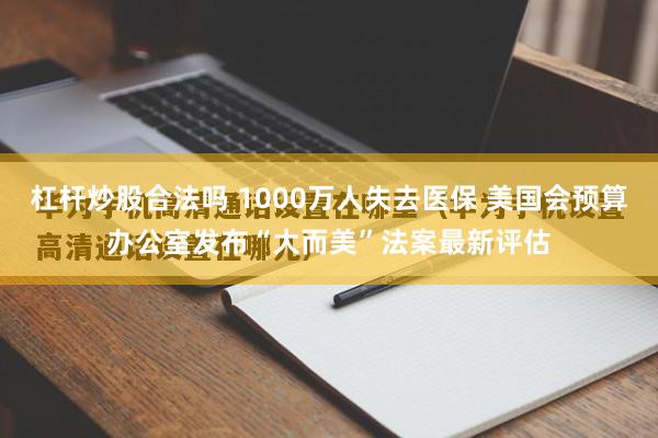 杠杆炒股合法吗 1000万人失去医保 美国会预算办公室发布“大而美”法案最新评估
