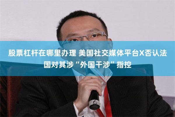 股票杠杆在哪里办理 美国社交媒体平台X否认法国对其涉“外国干涉”指控