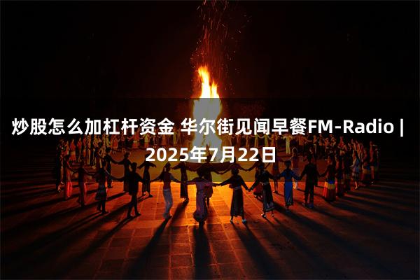 炒股怎么加杠杆资金 华尔街见闻早餐FM-Radio | 2025年7月22日