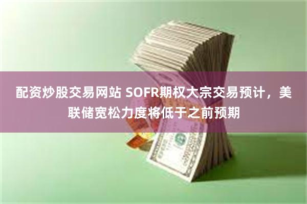 配资炒股交易网站 SOFR期权大宗交易预计，美联储宽松力度将低于之前预期