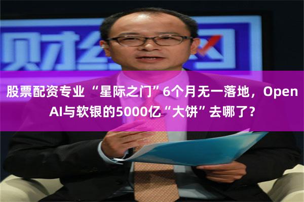 股票配资专业 “星际之门”6个月无一落地，OpenAI与软银的5000亿“大饼”去哪了？