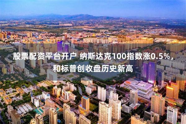 股票配资平台开户 纳斯达克100指数涨0.5%，和标普创收盘历史新高