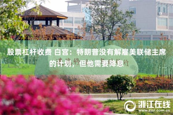股票杠杆收费 白宫：特朗普没有解雇美联储主席的计划，但他需要降息