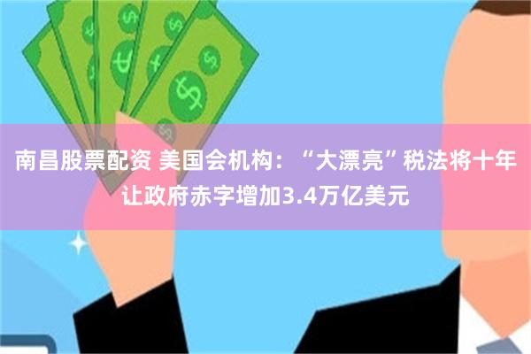 南昌股票配资 美国会机构：“大漂亮”税法将十年让政府赤字增加3.4万亿美元