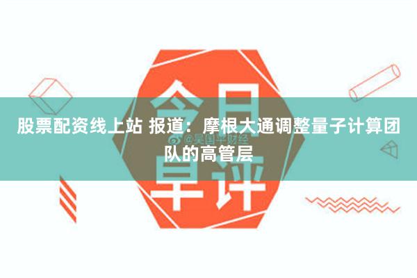 股票配资线上站 报道：摩根大通调整量子计算团队的高管层