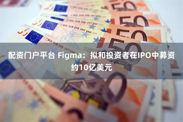 配资门户平台 Figma：拟和投资者在IPO中募资约10亿美元