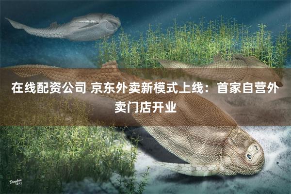 在线配资公司 京东外卖新模式上线：首家自营外卖门店开业