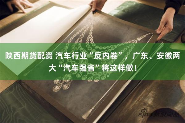 陕西期货配资 汽车行业“反内卷”，广东、安徽两大“汽车强省”将这样做！