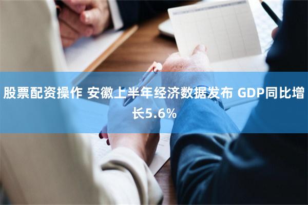 股票配资操作 安徽上半年经济数据发布 GDP同比增长5.6%