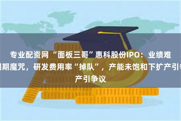 专业配资网 “面板三哥”惠科股份IPO：业绩难逃周期魔咒，研发费用率“掉队”，产能未饱和下扩产引争议