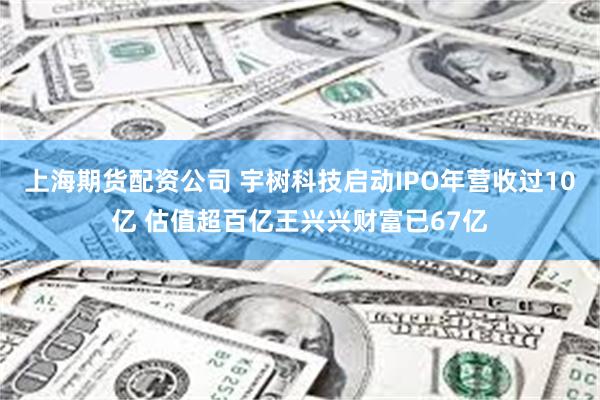 上海期货配资公司 宇树科技启动IPO年营收过10亿 估值超百亿王兴兴财富已67亿