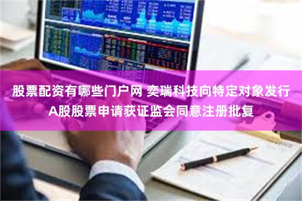 股票配资有哪些门户网 奕瑞科技向特定对象发行A股股票申请获证监会同意注册批复