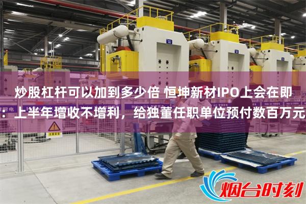 炒股杠杆可以加到多少倍 恒坤新材IPO上会在即：上半年增收不增利，给独董任职单位预付数百万元
