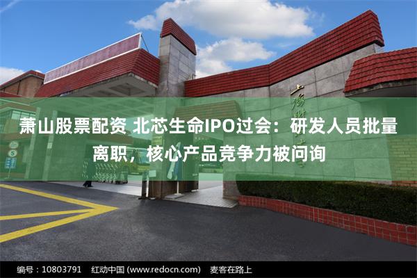 萧山股票配资 北芯生命IPO过会：研发人员批量离职，核心产品竞争力被问询