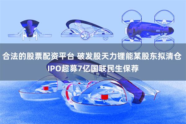 合法的股票配资平台 破发股天力锂能某股东拟清仓 IPO超募7亿国联民生保荐
