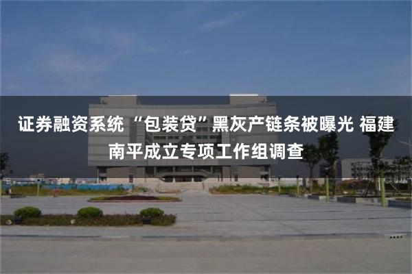 证券融资系统 “包装贷”黑灰产链条被曝光 福建南平成立专项工作组调查