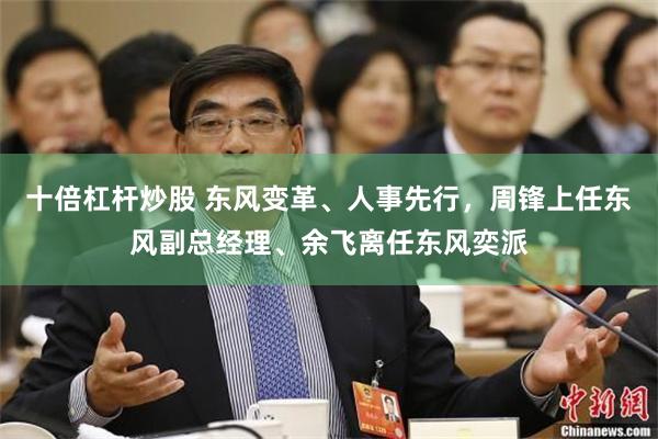 十倍杠杆炒股 东风变革、人事先行，周锋上任东风副总经理、余飞离任东风奕派