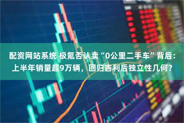 配资网站系统 极氪否认卖“0公里二手车”背后：上半年销量超9万辆，回归吉利后独立性几何？