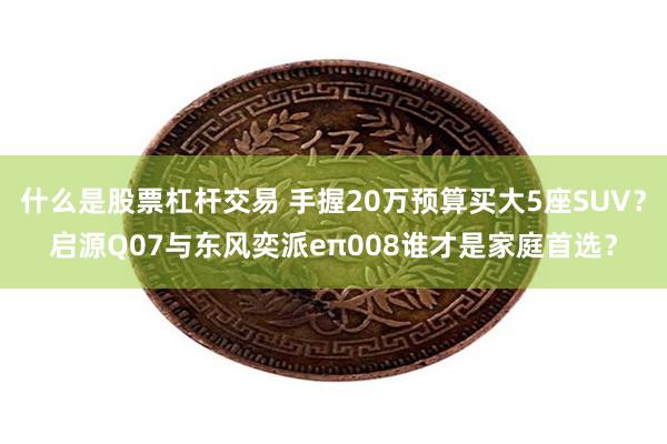 什么是股票杠杆交易 手握20万预算买大5座SUV？启源Q07与东风奕派eπ008谁才是家庭首选？