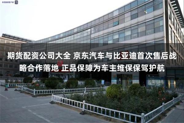 期货配资公司大全 京东汽车与比亚迪首次售后战略合作落地 正品保障为车主维保保驾护航