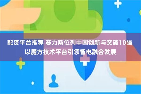 配资平台推荐 赛力斯位列中国创新与突破10强 以魔方技术平台引领智电融合发展