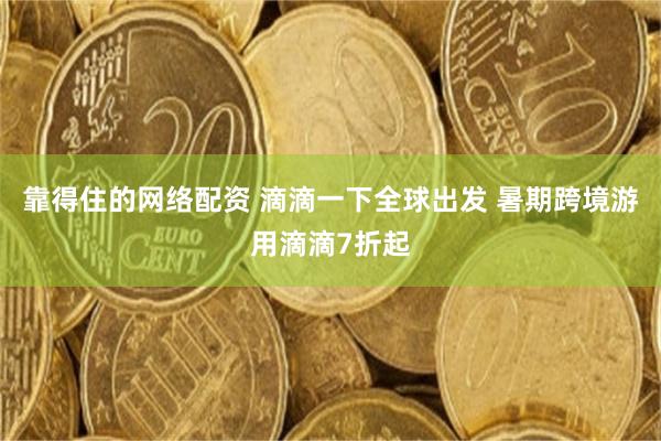 靠得住的网络配资 滴滴一下全球出发 暑期跨境游用滴滴7折起