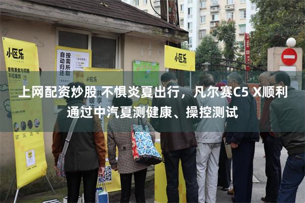 上网配资炒股 不惧炎夏出行，凡尔赛C5 X顺利通过中汽夏测健康、操控测试
