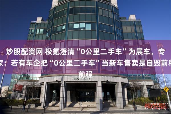 炒股配资网 极氪澄清“0公里二手车”为展车，专家：若有车企把“0公里二手车”当新车售卖是自毁前程