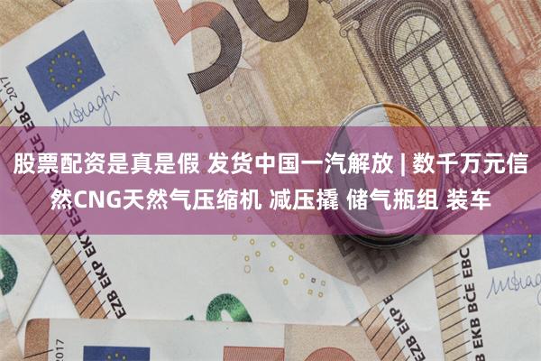 股票配资是真是假 发货中国一汽解放 | 数千万元信然CNG天然气压缩机 减压撬 储气瓶组 装车