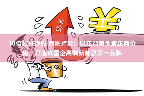 10倍杠杆炒股 岚图卢放：以正能量创造正向价值，打造央国企高端新能源第一品牌