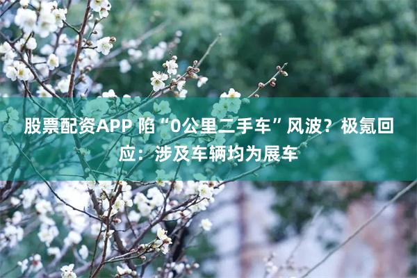 股票配资APP 陷“0公里二手车”风波？极氪回应：涉及车辆均为展车