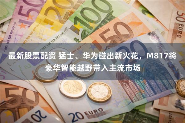 最新股票配资 猛士、华为碰出新火花，M817将豪华智能越野带入主流市场