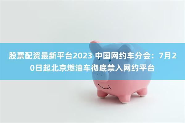 股票配资最新平台2023 中国网约车分会：7月20日起北京燃油车彻底禁入网约平台