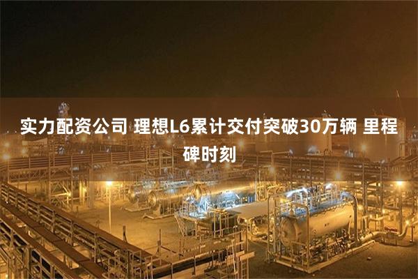 实力配资公司 理想L6累计交付突破30万辆 里程碑时刻