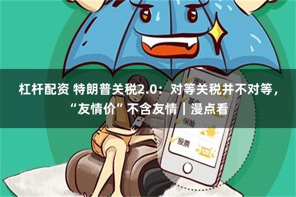 杠杆配资 特朗普关税2.0：对等关税并不对等，“友情价”不含友情｜漫点看