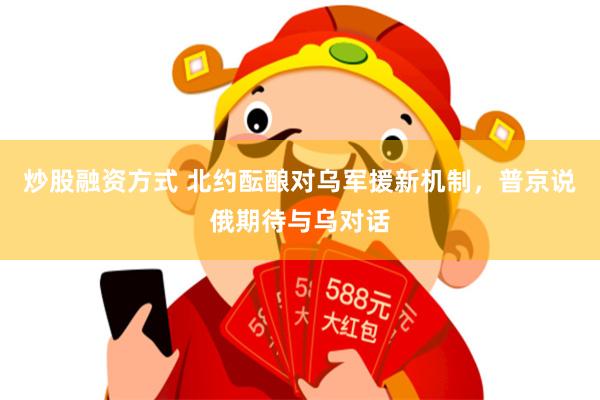 炒股融资方式 北约酝酿对乌军援新机制，普京说俄期待与乌对话