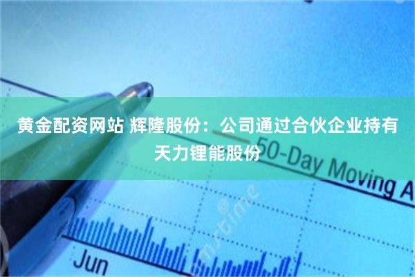 黄金配资网站 辉隆股份：公司通过合伙企业持有天力锂能股份