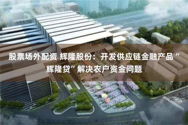 股票场外配资 辉隆股份：开发供应链金融产品“辉隆贷”解决农户资金问题