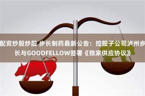 配资炒股炒股 步长制药最新公告：控股子公司泸州步长与GOODFELLOW签署《独家供应协议》