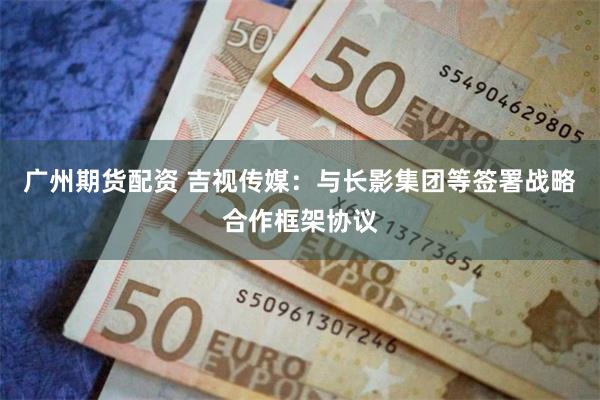 广州期货配资 吉视传媒：与长影集团等签署战略合作框架协议