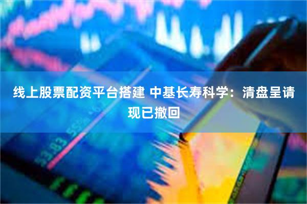 线上股票配资平台搭建 中基长寿科学：清盘呈请现已撤回