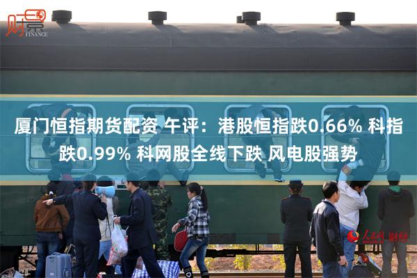 厦门恒指期货配资 午评：港股恒指跌0.66% 科指跌0.99% 科网股全线下跌 风电股强势