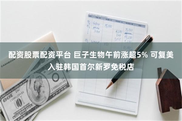 配资股票配资平台 巨子生物午前涨超5% 可复美入驻韩国首尔新罗免税店