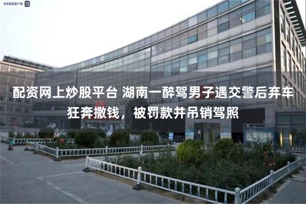 配资网上炒股平台 湖南一醉驾男子遇交警后弃车狂奔撒钱，被罚款并吊销驾照