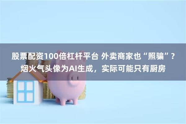 股票配资100倍杠杆平台 外卖商家也“照骗”？烟火气头像为AI生成，实际可能只有厨房